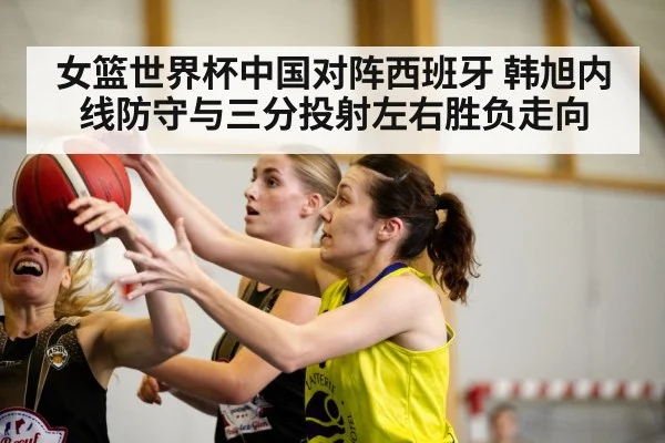 女篮世界杯中国对阵西班牙 韩旭内线防守与三分投射左右胜负走向