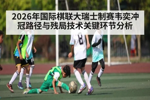 2026年国际棋联大瑞士制赛韦奕冲冠路径与残局技术关键环节分析